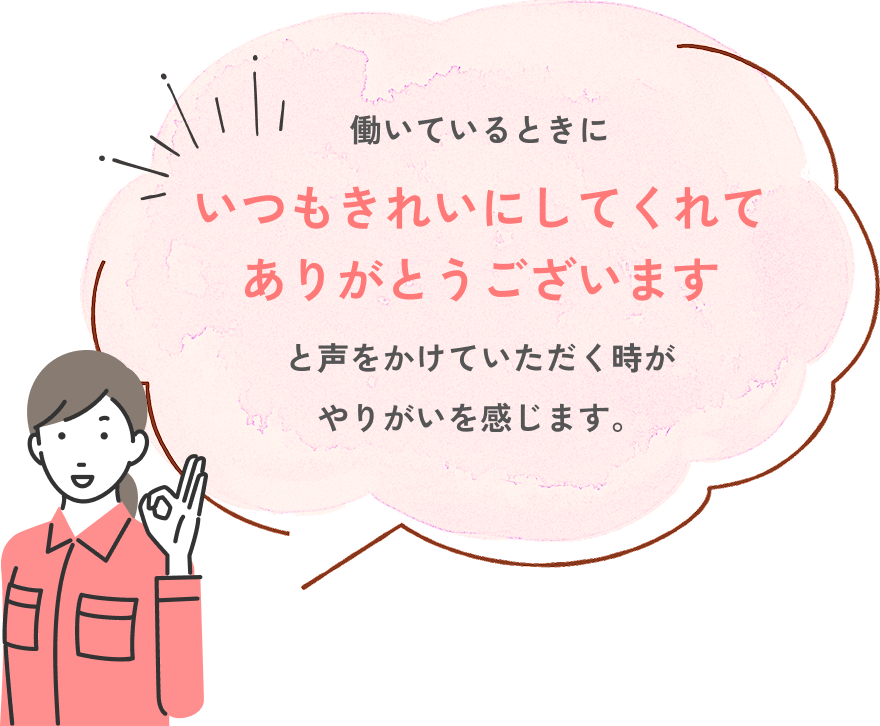 働いているときにいつもきれいにしてくれてありがとうございますと声をかけていただく時がやりがいを感じます。